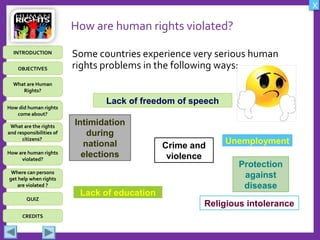 OBJECTIVES
What are Human
Rights?
How did human rights
come about?
What are the rights
and responsibilities of
citizens?
How are human rights
violated?
QUIZ
INTRODUCTION
Where can persons
get help when rights
are violated ?
X
CREDITS
How are human rights violated?
Some countries experience very serious human
rights problems in the following ways:
Intimidation
during
national
elections
Lack of freedom of speech
Crime and
violence
Religious intolerance
Lack of education
Protection
against
disease
Unemployment
 