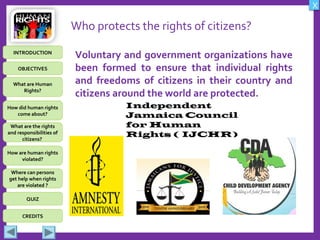 OBJECTIVES
What are Human
Rights?
How did human rights
come about?
What are the rights
and responsibilities of
citizens?
How are human rights
violated?
QUIZ
INTRODUCTION
Where can persons
get help when rights
are violated ?
X
CREDITS
Who protects the rights of citizens?
Voluntary and government organizations have
been formed to ensure that individual rights
and freedoms of citizens in their country and
citizens around the world are protected.
Independent
Jamaica Council
for Human
Rights ( IJCHR)
 