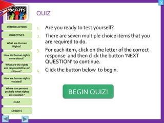 OBJECTIVES
What are Human
Rights?
How did human rights
come about?
What are the rights
and responsibilities of
citizens?
How are human rights
violated?
QUIZ
INTRODUCTION
Where can persons
get help when rights
are violated ?
X
CREDITS
QUIZ
1. Are you ready to test yourself?
2. There are seven multiple choice items that you
are required to do.
3. For each item, click on the letter of the correct
response and then click the button ‘NEXT
QUESTION’ to continue.
4. Click the button below to begin.
BEGIN QUIZ!
 