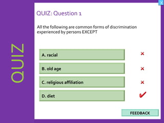 OBJECTIVES
What are Human
Rights?
How did human rights
come about?
What are the rights
and responsibilities of
citizens?
How are human rights
violated?
QUIZ
INTRODUCTION
Where can persons
get help when rights
are violated ?
X
CREDITS
QUIZ: Question 1
All the following are common forms of discrimination
experienced by persons EXCEPT
17
A. racial
B. old age
C. religious affiliation
D. diet
FEEDBACKFEEDBACK
 
