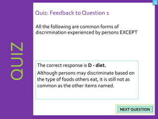 OBJECTIVES
What are Human
Rights?
How did human rights
come about?
What are the rights
and responsibilities of
citizens?
How are human rights
violated?
QUIZ
INTRODUCTION
Where can persons
get help when rights
are violated ?
X
CREDITS
Quiz: Feedback to Question 1
All the following are common forms of
discrimination experienced by persons EXCEPT
18
NEXT QUESTIONNEXT QUESTION
The correct response is D - diet.
Although persons may discriminate based on
the type of foods others eat, it is still not as
common as the other items named.
 