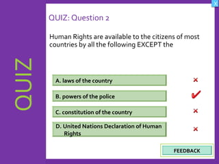 OBJECTIVES
What are Human
Rights?
How did human rights
come about?
What are the rights
and responsibilities of
citizens?
How are human rights
violated?
QUIZ
INTRODUCTION
Where can persons
get help when rights
are violated ?
X
CREDITS
QUIZ: Question 2
Human Rights are available to the citizens of most
countries by all the following EXCEPT the
A. laws of the country
D. United Nations Declaration of Human
Rights
C. constitution of the country
B. powers of the police
FEEDBACKFEEDBACK
 