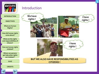 OBJECTIVES
What are Human
Rights?
How did human rights
come about?
What are the rights
and responsibilities of
citizens?
How are human rights
violated?
QUIZ
INTRODUCTION
Where can persons
get help when rights
are violated ?
X
CREDITS
Introduction
I have
rights !
I have
rights !
BUT WE ALSO HAVE RESPONSIBILITIES ASBUT WE ALSO HAVE RESPONSIBILITIES AS
CITIZENS !CITIZENS !
BUT WE ALSO HAVE RESPONSIBILITIES ASBUT WE ALSO HAVE RESPONSIBILITIES AS
CITIZENS !CITIZENS !
We have
rights !
 