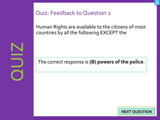 OBJECTIVES
What are Human
Rights?
How did human rights
come about?
What are the rights
and responsibilities of
citizens?
How are human rights
violated?
QUIZ
INTRODUCTION
Where can persons
get help when rights
are violated ?
X
CREDITS
Quiz: Feedback to Question 2
Human Rights are available to the citizens of most
countries by all the following EXCEPT the
20NEXT QUESTIONNEXT QUESTION
The correct response is (B) powers of the police.
 