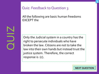 OBJECTIVES
What are Human
Rights?
How did human rights
come about?
What are the rights
and responsibilities of
citizens?
How are human rights
violated?
QUIZ
INTRODUCTION
Where can persons
get help when rights
are violated ?
X
CREDITS
Quiz: Feedback to Question 3
All the following are basic human freedoms
EXCEPT the
22
NEXT QUESTIONNEXT QUESTION
Only the Judicial system in a country has the
right to persecute individuals who have
broken the law. Citizens are not to take the
law into their own hands but instead trust the
justice system. Therefore, the correct
response is (c).
 