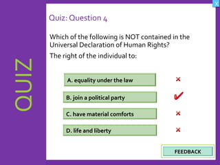OBJECTIVES
What are Human
Rights?
How did human rights
come about?
What are the rights
and responsibilities of
citizens?
How are human rights
violated?
QUIZ
INTRODUCTION
Where can persons
get help when rights
are violated ?
X
CREDITS
Quiz: Question 4
Which of the following is NOT contained in the
Universal Declaration of Human Rights?
The right of the individual to:
23
A. equality under the law
D. life and liberty
C. have material comforts
B. join a political party
FEEDBACKFEEDBACK
 