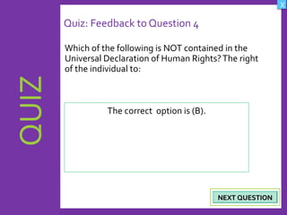 OBJECTIVES
What are Human
Rights?
How did human rights
come about?
What are the rights
and responsibilities of
citizens?
How are human rights
violated?
QUIZ
INTRODUCTION
Where can persons
get help when rights
are violated ?
X
CREDITS
Quiz: Feedback to Question 4
Which of the following is NOT contained in the
Universal Declaration of Human Rights?The right
of the individual to:
24
NEXT QUESTIONNEXT QUESTION
The correct option is (B).
 
