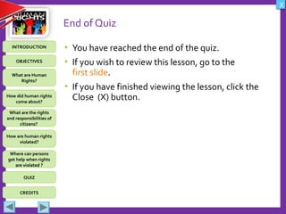 OBJECTIVES
What are Human
Rights?
How did human rights
come about?
What are the rights
and responsibilities of
citizens?
How are human rights
violated?
QUIZ
INTRODUCTION
Where can persons
get help when rights
are violated ?
X
CREDITS
End of Quiz
• You have reached the end of the quiz.
• If you wish to review this lesson, go to the
first slide.
• If you have finished viewing the lesson, click the
Close (X) button.
 