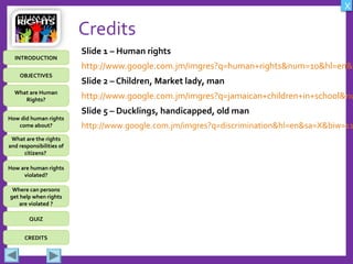 OBJECTIVES
What are Human
Rights?
How did human rights
come about?
What are the rights
and responsibilities of
citizens?
How are human rights
violated?
QUIZ
INTRODUCTION
Where can persons
get help when rights
are violated ?
X
CREDITS
Credits
Slide 1 – Human rights
http://www.google.com.jm/imgres?q=human+rights&num=10&hl=en&b
Slide 2 – Children, Market lady, man
http://www.google.com.jm/imgres?q=jamaican+children+in+school&nu
Slide 5 – Ducklings, handicapped, old man
http://www.google.com.jm/imgres?q=discrimination&hl=en&sa=X&biw=11
 