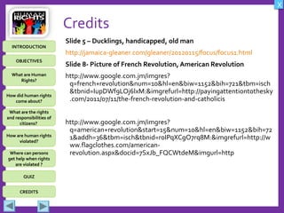 OBJECTIVES
What are Human
Rights?
How did human rights
come about?
What are the rights
and responsibilities of
citizens?
How are human rights
violated?
QUIZ
INTRODUCTION
Where can persons
get help when rights
are violated ?
X
CREDITS
Credits
Slide 5 – Ducklings, handicapped, old man
http://jamaica-gleaner.com/gleaner/20120115/focus/focus1.html
Slide 8- Picture of French Revolution, American Revolution
http://www.google.com.jm/imgres?
q=french+revolution&num=10&hl=en&biw=1152&bih=721&tbm=isch
&tbnid=IupDWf9LOj6lxM:&imgrefurl=http://payingattentiontothesky
.com/2011/07/11/the-french-revolution-and-catholicis
http://www.google.com.jm/imgres?
q=american+revolution&start=15&num=10&hl=en&biw=1152&bih=72
1&addh=36&tbm=isch&tbnid=r0IPqXCgO7rq8M:&imgrefurl=http://w
ww.flagclothes.com/american-
revolution.aspx&docid=7SxJb_FQCWtdeM&imgurl=http
 