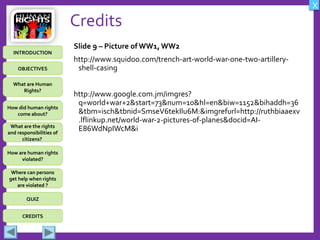 OBJECTIVES
What are Human
Rights?
How did human rights
come about?
What are the rights
and responsibilities of
citizens?
How are human rights
violated?
QUIZ
INTRODUCTION
Where can persons
get help when rights
are violated ?
X
CREDITS
Credits
Slide 9 – Picture of WW1, WW2
http://www.squidoo.com/trench-art-world-war-one-two-artillery-
shell-casing
http://www.google.com.jm/imgres?
q=world+war+2&start=73&num=10&hl=en&biw=1152&bihaddh=36
&tbm=isch&tbnid=SmseV6tekIlu6M:&imgrefurl=http://ruthbiaaexv
.lflinkup.net/world-war-2-pictures-of-planes&docid=AI-
E86WdNpIWcM&i
 