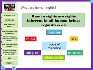 OBJECTIVES
What are Human
Rights?
How did human rights
come about?
What are the rights
and responsibilities of
citizens?
How are human rights
violated?
QUIZ
INTRODUCTION
Where can persons
get help when rights
are violated ?
X
CREDITS
What are human rights?
Human rights are rights
inherent in all human beings
regardless of:
place ofplace of
residenceresidence
sexsex
nationality
 