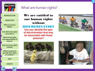 OBJECTIVES
What are Human
Rights?
How did human rights
come about?
What are the rights
and responsibilities of
citizens?
How are human rights
violated?
QUIZ
INTRODUCTION
Where can persons
get help when rights
are violated ?
X
CREDITS
What are human rights?
We are entitled to
our human rights
without
DISCRIMINATION
Can you identify the type
of discrimination that may
be associated with these
pictures?
 
