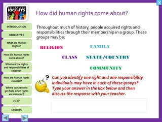 OBJECTIVES
What are Human
Rights?
How did human rights
come about?
What are the rights
and responsibilities of
citizens?
How are human rights
violated?
QUIZ
INTRODUCTION
Where can persons
get help when rights
are violated ?
X
CREDITS
How did human rights come about?
Throughout much of history, people acquired rights and
responsibilities through their membership in a group.These
groups may be:
FAMILY
CLASS STATE/COUNTRY
COMMUNITY
Can you identify one right and one responsibility
individuals may have in each of these groups?
Type your answer in the box below and then
discuss the response with your teacher.
RELIGION
 