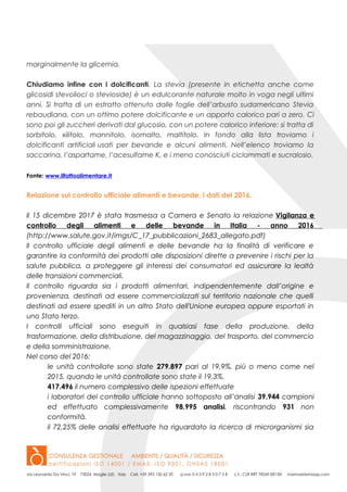 marginalmente la glicemia.
Chiudiamo infine con i dolcificanti. La stevia (presente in etichetta anche come
glicosidi stevolioci o stevioside) è un edulcorante naturale molto in voga negli ultimi
anni. Si tratta di un estratto ottenuto dalle foglie dell’arbusto sudamericano Stevia
rebaudiana, con un ottimo potere dolcificante e un apporto calorico pari a zero. Ci
sono poi gli zuccheri derivati dal glucosio, con un potere calorico inferiore: si tratta di
sorbitolo, xilitolo, mannitolo, isomalto, maltitolo. In fondo alla lista troviamo i
dolcificanti artificiali usati per bevande e alcuni alimenti. Nell’elenco troviamo la
saccarina, l’aspartame, l’acesulfame K, e i meno conosciuti ciclammati e sucralosio.
Fonte: www.ilfattoalimentare.it
Relazione sul controllo ufficiale alimenti e bevande, i dati del 2016.
Il 15 dicembre 2017 è stata trasmessa a Camera e Senato la relazione Vigilanza e
controllo degli alimenti e delle bevande in Italia - anno 2016
(http://www.salute.gov.it/imgs/C_17_pubblicazioni_2683_allegato.pdf)
Il controllo ufficiale degli alimenti e delle bevande ha la finalità di verificare e
garantire la conformità dei prodotti alle disposizioni dirette a prevenire i rischi per la
salute pubblica, a proteggere gli interessi dei consumatori ed assicurare la lealtà
delle transizioni commerciali.
Il controllo riguarda sia i prodotti alimentari, indipendentemente dall’origine e
provenienza, destinati ad essere commercializzati sul territorio nazionale che quelli
destinati ad essere spediti in un altro Stato dell'Unione europea oppure esportati in
uno Stato terzo.
I controlli ufficiali sono eseguiti in qualsiasi fase della produzione, della
trasformazione, della distribuzione, del magazzinaggio, del trasporto, del commercio
e della somministrazione.
Nel corso del 2016:
le unità controllate sono state 279.897 pari al 19,9%, più o meno come nel
2015, quando le unità controllate sono state il 19,3%.
417.496 il numero complessivo delle ispezioni effettuate
i laboratori del controllo ufficiale hanno sottoposto all’analisi 39.944 campioni
ed effettuato complessivamente 98.995 analisi, riscontrando 931 non
conformità.
il 72,25% delle analisi effettuate ha riguardato la ricerca di microrganismi sia
 
