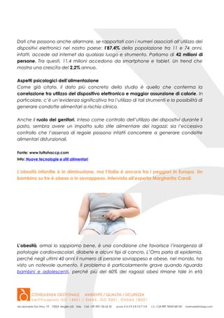 Dati che possono anche allarmare, se rapportati con i numeri associati all’utilizzo dei
dispositivi elettronici nel nostro paese: l’87,4% della popolazione tra 11 e 74 anni,
infatti, accede ad internet da qualsiasi luogo e strumento. Parliamo di 42 milioni di
persone. Tra questi, 11,4 milioni accedono da smartphone e tablet. Un trend che
mostra una crescita del 2,2% annuo.
Aspetti psicologici dell’alimentazione
Come già citato, il dato più concreto dello studio è quello che conferma la
correlazione tra utilizzo del dispositivo elettronico e maggior assunzione di calorie. In
particolare, c’è un’evidenza significativa tra l’utilizzo di tali strumenti e la possibilità di
generare condotte alimentari a rischio clinico.
Anche il ruolo dei genitori, inteso come controllo dell’utilizzo dei dispositivi durante il
pasto, sembra avere un impatto sullo stile alimentare dei ragazzi: sia l’eccessivo
controllo che l’assenza di regole possono infatti concorrere a generare condotte
alimentari disfunzionali.
Fonte: www.tuttohaccp.com
Info: Nuove tecnologie e stili alimentari
L’obesità infantile è in diminuzione, ma l’Italia è ancora tra i peggiori in Europa. Un
bambino su tre è obeso o in sovrappeso. Intervista all’esperta Margherita Caroli.
L’obesità, ormai lo sappiamo bene, è una condizione che favorisce l’insorgenza di
patologie cardiovascolari, diabete e alcuni tipi di cancro. L’Oms parla di epidemia,
perché negli ultimi 40 anni il numero di persone sovrappeso e obese, nel mondo, ha
visto un notevole aumento. Il problema è particolarmente grave quando riguarda
bambini e adolescenti, perché più del 60% dei ragazzi obesi rimane tale in età
 