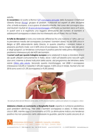 adulta.
In novembre si è svolto a Roma il 27° convegno annuale dello European Childhood
Obesity Group (Ecog), gruppo di pediatri, nutrizionisti ed esperti di altre discipline
che, a livello europeo, si occupano di obesità infantile. Nel corso del convegno sono
stati illustrati i risultati di 10 anni di monitoraggio effettuato sui bambini dai 6 ai 9 anni:
in questi anni si è registrata una leggera diminuzione del numero di bambini e
adolescenti sovrappeso e obesi che ha interessato alcuni Paesi, fra cui l’Italia.
In tutte le rilevazioni si nota una notevole differenza fra una nazione e l’altra, per cui
la prevalenza media del sovrappeso (compresi i bambini obesi) va dal 20% circa in
Belgio al 50% abbondante della Grecia. In questa classifica i bambini italiani si
piazzano piuttosto male: con il 42% circa di sovrappeso, fanno meglio solo dei greci
e degli spagnoli. La tendenza comunque è positiva perché nella prima rilevazione il
problema interessava più del 45% dei bambini.
I numeri usati per questa indagine europea sono elaborati in base a standard diversi
da quelli utilizzati comunemente in Italia, dove i dati sull’obesità sono raccolti ogni
due anni, insieme a diversi indicatori della salute, dal programma del Ministero della
salute OKkio alla salute. Secondo questo monitoraggio, nel 2008 il sovrappeso
interessava il 23,2% e l’obesità il 12% dei ragazzi, il 35% circa in totale. Numeri che nel
2016 sono scesi a 21,3% (sovrappeso) e 9,3% (obesi).
Secondo gli ultimi dati del Ministero della salute, il 31% circa dei bambini e adolescenti italiani è in sovrappeso o obeso
Abbiamo chiesto un commento a Margherita Caroli, esperta in nutrizione pediatrica,
past president dell’Ecog. “Nel 2002 i bambini sovrappeso e obesi, in Italia erano
circa il 38%, mentre oggi ci avviciniamo al 31%. La diminuzione indica una tendenza
positiva ma non possiamo certo abbassare la guardia, perché si parla ancora di un
 