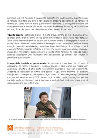 bambino su tre! E il quadro è aggravato dal fatto che la diminuzione ha interessato
le famiglie a reddito più alto e non quelle in difficoltà economica.” Le famiglie a
reddito più basso sono di solito quelle meno “educate” a distinguere cibi sani da
cibo spazzatura, e quindi più facile preda del marketing; inoltre il junk food costa
poco e piace ai ragazzi, quindi è comprensibile che abbia successo.
“Questo aspetto – sottolinea Caroli – è molto grave, perché se tutti i bambini hanno
gli stessi diritti, anche il diritto a una sana alimentazione deve essere rispettato. Lo
Stato deve intervenire perché il suo ruolo è proprio quello di proteggere le fasce di
popolazione più deboli. Le azioni dovrebbero riguardare due aspetti: innanzitutto un
maggior controllo del marketing per limitare la pubblicità degli alimenti troppo dolci
e grassi, infatti le immagini di felicità e amore che accompagnano gli spot di dolci e
merendine influenzano pesantemente le scelte delle famiglie. In secondo luogo
sarebbe necessaria una tassazione che penalizzasse gli alimenti non salutari e
premiasse quelli più sani”.
Il ruolo delle famiglie è fondamentale: le mamme – sono loro che di solito si
occupano di nutrire i bambini – vedono spesso il cibo come un mezzo per
scambiare affetto e d’altra parte non sempre giudicano i figli con obbiettività.
Secondo le rilevazioni di OKkio alla salute, il 38% delle mamme di bambini
sovrappeso o obesi pensa che il proprio figlio abbia un peso adeguato (o addirittura
che sia sottopeso) e solo il 30% pensa che il proprio bambino mangi troppo. La
famiglia inoltre è il luogo in cui si formano le abitudini più radicate, quelle che ci
accompagnano per tutta la vita.
Il 38% delle mamme di bambini sovrappeso o obesi, pensa che il proprio figlio abbia un peso adeguato o addirittura
 