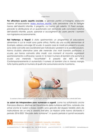 troppo basso
Per affrontare questo aspetto cruciale, a gennaio partirà un’indagine, elaborata
insieme all’associazione Make Mothers Matter, sulla percezione che le famiglie
hanno dell’obesità infantile. Il progetto, cui hanno già aderito 15 Paesi europei,
prevede la distribuzione di un questionario con domande sulle convinzioni relative
dell’obesità infantile, paure, speranze e accorgimenti da usare perché i bambini
non ingrassino eccessivamente.
Nel frattempo a Napoli è stato sperimentato un programma di educazione
alimentare in cui le madri sono parte attiva. Partito da una scuola elementare di
Scampia, adesso coinvolge 22 scuole. In questo caso le madri più presenti a scuola
sono state coinvolte dai coordinatori per individuare i problemi e le possibili soluzioni.
Hanno studiato alternative sane alle merende che molti bambini portavano a
scuola, poi hanno coinvolto altre madri, con momenti di incontro organizzati
spontaneamente o attraverso i social. In 16 mesi il numero di bambini che portano a
scuola una merenda “accettabile” è passato dal 46% al 78%.
Contemporaneamente è aumentato il numero di bambini che in mensa mangia
tutto il primo piatto e il numero di quelli che consumano anche il contorno.
Le nazioni a basso reddito sono gravate dal doppio fardello dato da malnutrizione da un lato e obesità dall’altro
Le azioni da intraprendere sono numerose e urgenti, come ha sottolineato anche
Francesco Branca, direttore del Dipartimento della nutrizione dell’Oms, notando che
ormai anche le nazioni a basso reddito sono gravate dal doppio fardello dato da
malnutrizione da un lato e obesità dall’altro. Le Nazioni Unite hanno dichiarato il
periodo 2016-2025 “Decade della nutrizione”, in questo periodo è quindi necessario
 