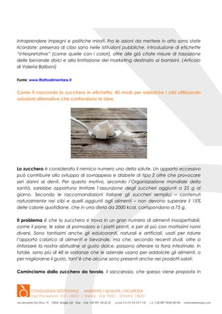 intraprendere impegni e politiche mirati. Fra le azioni da mettere in atto sono state
ricordate: presenza di cibo sano nelle istituzioni pubbliche, introduzione di etichette
“interpretative” (come quelle con i colori), oltre alle già citate misure di tassazione
delle bevande dolci e alla limitazione del marketing destinato ai bambini. (Articolo
di Valeria Balboni)
Fonte: www.ilfattoalimentare.it
Come ti nascondo lo zucchero in etichetta: 40 modi per addolcire i cibi utilizzando
soluzioni alternative che confondono le idee.
Lo zucchero è considerato il nemico numero uno della salute. Un apporto eccessivo
può contribuire allo sviluppo di sovrappeso e diabete di tipo 2 oltre che provocare
seri danni ai denti. Per questo motivo, secondo l’Organizzazione mondiale della
sanità, sarebbe opportuno limitare l’assunzione degli zuccheri aggiunti a 25 g al
giorno. Secondo le raccomandazioni italiane gli zuccheri semplici – contenuti
naturalmente nei cibi e quelli aggiunti agli alimenti – non devono superare il 15%
delle calorie quotidiane, che in una dieta da 2000 kcal, corrispondono a 75 g.
Il problema è che lo zucchero si trova in un gran numero di alimenti insospettabili,
come il pane, le salse di pomodoro e i piatti pronti, e per di più con moltissimi nomi
diversi. Sono tantissimi anche gli edulcoranti, naturali e artificiali, usati per ridurre
l’apporto calorico di alimenti e bevande, ma che, secondo recenti studi, oltre a
rinforzare la nostra abitudine al gusto dolce, possono alterare la flora intestinale. In
totale, sono più di 40 le sostanze che le aziende usano per addolcire gli alimenti, o
per migliorarne il gusto, tant’è che alcune sono presenti anche nei prodotti salati.
Cominciamo dallo zucchero da tavola, il saccarosio, che spesso viene proposto in
 