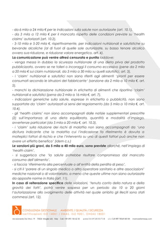 - da 6 mila a 24 mila € per le indicazioni sulla salute non autorizzate (art. 10.1),
- da 3 mila a 12 mila € per il mancato rispetto delle condizioni previste su ‘health
claims’ autorizzati (art. 10.2),
- 3-10 mila e 5-20 mila €, rispettivamente, per indicazioni nutrizionali e salutistiche su
bevande alcoliche (al di fuori di quelle sole autorizzate, su basso tenore alcolico
ovvero sua riduzione, e riduzione valore energetico, art. 4).
La comunicazione può venire altresì censurata e punita laddove:
- venga messa in dubbio la sicurezza nutrizionale di una dieta priva del prodotto
pubblicizzato, ovvero se ne tolleri o incoraggi il consumo eccessivo (pene da 2 mila
a 20 mila € sui claim nutrizionali, da 3 mila a 30 mila su quelli salutistici, art. 3),
- i ‘claim’ nutrizionali e salutistici non siano riferiti agli alimenti ‘pronti per essere
consumati secondo le istruzioni del fabbricante‘ (sanzione da 2 mila a 10 mila €, art.
5),
- manchi la dichiarazione nutrizionale in etichetta di alimenti che riportino ‘claim’
nutrizionali e salutistici (pena da 2 mila a 16 mila €, art. 7),
- indicazioni generiche sulla salute, espresse in etichetta o pubblicità, non siano
supportate da ‘claim’ autorizzati ai sensi del regolamento (da 5 mila a 10 mila €, art.
10.4),
- gli ‘health claims’ non siano accompagnati dalle notizie supplementari prescritte
(2) sull’importanza di una dieta equilibrata, quantità e modalità d’impiego,
avvertenze particolari (da 5 mila a 20 mila €, art. 10.3),
- i ‘claim’ sulla riduzione dei rischi di malattia non siano accompagnati da ‘una
dicitura indicante che la malattia cui l’indicazione fa riferimento è dovuta a
molteplici fattori di rischio e che l’intervento su uno di questi fattori può anche non
avere un effetto benefico’ (idem c.s.)
Le sanzioni più gravi, da 5 mila a 40 mila euro, sono previste allorché, nell’impiego di
‘health claim’,
- si suggerisca che ‘la salute potrebbe risultare compromessa dal mancato
consumo dell’alimento’,
- si faccia ‘riferimento alla percentuale o all’entità della perdita di peso’,
- si citi il ‘parere di un singolo medico o altro operatore sanitario e altre associazioni’
mediche nazionali o di volontariato, a meno che queste ultime non siano autorizzate
da apposite norme in Italia (art. 11).
In caso di reiterazione specifica delle violazioni, ‘tenuto conto della natura e della
gravità dei fatti’, potrà venire sospesa per un periodo da 10 a 20 giorni
l’autorizzazione allo svolgimento delle attività nel quale ambito gli illeciti sono stati
commessi (art. 12).
 