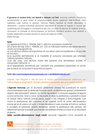 Il governo si mostra forte coi deboli e debole coi forti, avendo sottratto l’impianto
sanzionatorio a quei criteri di proporzionalità finora applicati dall’Antitrust nella
vigilanza sulle norme in esame. Venuta meno l’ipotesi di multe dissuasive e
deterrenti, i colossi industriali potranno decidere di forzare le regole in nome del
marketing più selvaggio e cavarsela al più con un paio di decine di migliaia di euro.
Viceversa, la miriade di micro-imprese sul territorio rischierà sanzioni non dissimili a
quelle applicate ai colossi anche a causa di ingenue sviste.
Dario Dongo
Note
(1) regolamenti (CE) n. 1924/06, (UE) n. 432/12 e successive modifiche
(2) ai sensi del reg. (CE) n. 1924/06, art. 10.2, le indicazioni relative alla salute devono
venire accompagnate da:
a) una dicitura relativa all’importanza di una dieta varia ed equilibrata e di uno stile
di vita sano;
b) la quantità dell’alimento e le modalità di consumo necessarie per ottenere
l’effetto benefico indicato;
c) se del caso, una dicitura rivolta alle persone che dovrebbero evitare di
consumare l’alimento, e
d) un’appropriata avvertenza per i prodotti che potrebbero presentare un rischio
per la salute se consumati in quantità eccessive.’
Fonte: http://www.foodagriculturerequirements.com e greatitalianfoodtrade.com
Legumi, cibi integrali e olio di noci: le nuove raccomandazioni dell’Anses per
l’alimentazione degli adulti. Grandi cambiamenti rispetto alle precedenti versioni.
L’Agenzia francese per la sicurezza alimentare (Anses) ha pubblicato le nuove
raccomandazioni per la dieta dei francesi adulti, evidenziando grandi cambiamenti
rispetto alle precedenti versioni. Le novità riguardano il consumo regolare di legumi
(come lenticchie, fave o ceci), la necessità di dare la preferenza a prodotti a base
di cereali meno raffinati (come pane, pasta e riso integrali o semi-integrali), così
come la promozione del consumo di oli vegetali ricchi di acido alfa-linolenico
(come gli oli di colza e di noci). L’Anses ribadisce il ruolo cruciale di frutta e verdura
e consiglia di rafforzare questa tendenza, dando la preferenza alle verdure. Gli
affezionati bevitori di boibite zuccherate dovrebbero limitarsi a meno di un bicchiere
al giorno.
Nella corretta alimentazione degli adulti, secondo l’Agenzia c’è la necessità di
 