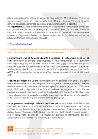 ridurre notevolmente i salumi, in modo da non superare 25 g al giorno, mentre la
carne, esclusi i volatili, dovrebbe attestarsi sui 500 g a settimana. Vengono ribaditi i
benefici del pesce, compreso quello più grasso come sardine e sgombri.
Più in generale, l’Anses evidenza la difficoltà di individuare combinazioni alimentari
che permettano di coprire le esigenze nutrizionali della popolazione, limitando
l’esposizione ai contaminanti. Per alcuni come:arsenico inorganico, acrilammide e
piombo – l’Agenzia sottolinea un livello preoccupante e ritiene necessaria la
riduzione. (Articolo di Beniamino Bonardi)
Fonte: www.ilfattoalimentare.it
Contaminanti degli oli vegetali: anche per Fao e Oms esteri del glicidolo e 3-MCPD
sono cancerogeni da limitare. Sotto accusa l’olio di palma.
I contaminanti che si formano durante il processo di raffinazione degli oli di
semi continuano a destare preoccupazione tra i consumatori e a catturare
l’attenzione degli esperti. Questa volta è il turno del Jecfa, il comitato congiunto
Fao/Oms sugli additivi alimentari, che nel mese di novembre, durante la sua 83°
sessione tenutasi a Roma, ha rivalutato la tossicità e gli effetti per la salute del 3-
MCPD e dei suoi esteri e, per la prima volta, ha emesso un parere sui glicidil esteri
(GE).
Secondo gli esperti del Jecfa, sostanzialmente in accordo con Efsa, i GE sono
sostanze genotossiche e cancerogene, di conseguenza non è possibile stabilire un
livello di assunzione tollerabile. Per quanto riguarda, invece, il 3-MCPD, sulla base
degli ultimi studi a disposizione il Jecfa lo considera cancerogeno e ha stabilito un
livello provvisorio di assunzione quotidiana tollerabile pari a 4 µg/kg. Si tratta di un
valore doppio rispetto a quello proposto in precedenza (2 µg/kg) e oltre quattro
volte superiore rispetto a quello stimato dall’Efsa (0,8 µg/kg).
Pur proponendo valori soglia differenti per il 3-Mcpd, entrambe le istituzioni lanciano
l’allarme per i livelli di esposizione dei neonati nutriti esclusivamente con latte in
polvere, la cui formulazione, per replicare quello materno, include spesso olio di
palma. Il grasso tropicale, infatti è l’olio vegetale con i livelli più alti di contaminanti –
fino a 10/12 volte gli altri oli -, a causa dei processi di raffinazione ad alte
temperature a cui è sottoposto nella maggior parte dei casi.
 