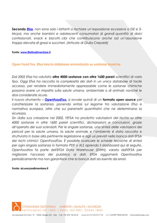 Secondo Efsa, non sono solo i lattanti a rischiare un’esposizione eccessiva a GE e 3-
Mcpd, ma anche bambini e adolescenti consumatori di grandi quantità di dolci
confezionati, snack e biscotti, cibi che contribuiscono anche ad un’assunzione
troppo elevata di grassi e zuccheri. (Articolo di Giulia Crepaldi)
Fonte: www.ilfattoalimentare.it
Open Food Tox, Efsa lancia database armonizzato su sostanze tossiche.
Dal 2002 Efsa ha valutato oltre 4000 sostanze con oltre 1600 pareri scientifici di vario
tipo. Oggi Efsa ha raccolto la complessità dei dati in un unico database di facile
accesso, per rendere immediatamente apprezzabile come le sostanze chimiche
possano avere un impatto sulla salute umana, ambientale o di animali; nonché le
dosi considerate sicure.
Il nuovo strumento – OpenFoodTox, si avvale quindi di un formato open source per
caratterizzare la sostanza, ponendo enfasi sul legame tra valutazione Efsa e
normativa europea, oltre che sui parametri quantitativi che ne determinano la
sicurezza.
Sin dalla sua creazione nel 2002, l'EFSA ha prodotto valutazioni del rischio su oltre
4000 sostanze in oltre 1600 pareri scientifici, dichiarazioni e conclusioni, grazie
all’operato dei suoi scienziati. Per le singole sostanze, una sintesi delle valutazioni dei
pericoli per la salute umana, la salute animale e l’ambiente è stata raccolta e
strutturata in base alla pertinente legislazione e agli usi previsti nella banca dati EFSA
dei rischi chimici: OpenFoodTox. È possibile scaricare le schede tecniche di sintesi
per ogni singola sostanza in formato PDF o XLS aprendo il dashboard qui di seguito.
Openfoodtox fa parte dell'EFSA Data Warehouse (DWH), varato dall'EFSA per
migliorare l'accesso del pubblico ai dati. EFSA aggiornerà Openfoodtox
periodicamente ma non garantisce che la banca dati sia esente da errori.
Fonte: sicurezzaalimentare.it
 