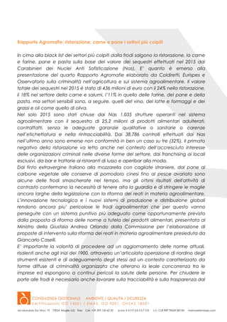 Rapporto Agromafie: ristorazione, carne e pane i settori più colpiti
In cima alla black list dei settori più colpiti dalla frodi salgono la ristorazione, la carne
e farine, pane e pasta sulla base del valore dei sequestri effettuati nel 2015 dai
Carabinieri dei Nuclei Anti Sofisticazione (Nas). E’ quanto è emerso alla
presentazione del quarto Rapporto Agromafie elaborato da Coldiretti, Eurispes e
Osservatorio sulla criminalità nell’agricoltura e sul sistema agroalimentare. Il valore
totale dei sequestri nel 2015 è stato di 436 milioni di euro con il 24% nella ristorazione,
il 18% nel settore della carne e salumi, l’11% in quello delle farine, del pane e della
pasta, ma settori sensibili sono, a seguire, quelli del vino, del latte e formaggi e dei
grassi e oli come quello di oliva.
Nel solo 2015 sono stati chiuse dai Nas 1.035 strutture operanti nel sistema
agroalimentare con il sequestro di 25,2 milioni di prodotti alimentari adulterati,
contraffatti, senza le adeguate garanzie qualitative o sanitarie o carenze
nell’etichettatura e nella rintracciabilità. Dai 38.786 controlli effettuati dai Nas
nell’ultimo anno sono emerse non conformità in ben un caso su tre (32%). Il primato
negativo della ristorazione va letto anche nel contesto dell’accresciuto interesse
delle organizzazioni criminali nelle diverse forme del settore, dai franchising ai locali
esclusivi, da bar e trattorie ai ristoranti di lusso e aperibar alla moda.
Dal finto extravergine italiano alla mozzarella con cagliate straniere, dal pane al
carbone vegetale alle conserve di pomodoro cinesi fino al pesce avariato sono
alcune delle frodi smascherate nel tempo, ma gli ottimi risultati dell'attività di
contrasto confermano la necessità di tenere alta la guardia e di stringere le maglie
ancora larghe della legislazione con la riforma dei reati in materia agroalimentare.
L’innovazione tecnologica e i nuovi sistemi di produzione e distribuzione globali
rendono ancora piu’ pericolose le frodi agroalimentari che per questo vanno
perseguite con un sistema punitivo più adeguato come opportunamente previsto
dalla proposta di riforma delle norme a tutela dei prodotti alimentari, presentata al
Ministro della Giustizia Andrea Orlando dalla Commissione per l’elaborazione di
proposte di intervento sulla riforma dei reati in materia agroalimentare presieduta da
Giancarlo Caselli.
E’ importante la volontà di procedere ad un aggiornamento delle norme attuali,
risalenti anche agli inizi del 1900, attraverso un’articolata operazione di riordino degli
strumenti esistenti e di adeguamento degli stessi ad un contesto caratterizzato da
forme diffuse di criminalità organizzata che alterano la leale concorrenza tra le
imprese ed espongono a continui pericoli la salute delle persone. Per chiudere le
porte alle frodi è necessario anche lavorare sulla tracciabilità e sulla trasparenza dal
 