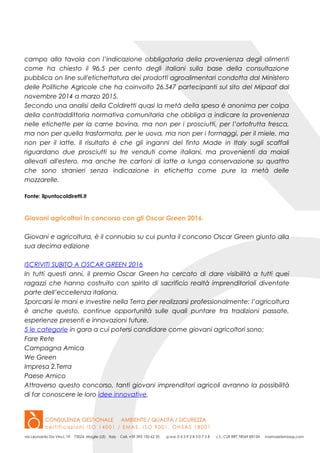 campo alla tavola con l’indicazione obbligatoria della provenienza degli alimenti
come ha chiesto il 96,5 per cento degli italiani sulla base della consultazione
pubblica on line sull'etichettatura dei prodotti agroalimentari condotta dal Ministero
delle Politiche Agricole che ha coinvolto 26.547 partecipanti sul sito del Mipaaf dal
novembre 2014 a marzo 2015.
Secondo una analisi della Coldiretti quasi la metà della spesa è anonima per colpa
della contraddittoria normativa comunitaria che obbliga a indicare la provenienza
nelle etichette per la carne bovina, ma non per i prosciutti, per l’ortofrutta fresca,
ma non per quella trasformata, per le uova, ma non per i formaggi, per il miele, ma
non per il latte. Il risultato è che gli inganni del finto Made in Italy sugli scaffali
riguardano due prosciutti su tre venduti come italiani, ma provenienti da maiali
allevati all'estero, ma anche tre cartoni di latte a lunga conservazione su quattro
che sono stranieri senza indicazione in etichetta come pure la metà delle
mozzarelle.
Fonte: ilpuntocoldiretti.it
Giovani agricoltori in concorso con gli Oscar Green 2016.
Giovani e agricoltura, è il connubio su cui punta il concorso Oscar Green giunto alla
sua decima edizione
ISCRIVITI SUBITO A OSCAR GREEN 2016
In tutti questi anni, il premio Oscar Green ha cercato di dare visibilità a tutti quei
ragazzi che hanno costruito con spirito di sacrificio realtà imprenditoriali diventate
parte dell’eccellenza italiana.
Sporcarsi le mani e investire nella Terra per realizzarsi professionalmente: l’agricoltura
è anche questo, continue opportunità sulle quali puntare tra tradizioni passate,
esperienze presenti e innovazioni future.
5 le categorie in gara a cui potersi candidare come giovani agricoltori sono:
Fare Rete
Campagna Amica
We Green
Impresa 2.Terra
Paese Amico
Attraverso questo concorso, tanti giovani imprenditori agricoli avranno la possibilità
di far conoscere le loro idee innovative.
 