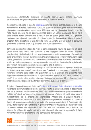 documento dell’Istituto Superiore di Sanità riporta gravi criticità correlate
all’assunzione del grasso tropicale nella dieta di bambini e adulti.
Il concetto è ribadito in questa intervista a Marco Silano dell’ISS rilasciata a Il Fatto
Alimentare il 4 marzo, “Secondo l’OMS, la quantità di acidi grassi saturi nella dieta
giornaliera non dovrebbe superiore al 10% delle calorie giornaliere totali. I bambini
nella fascia di età 3-10 ne assumono 27,88 g/die, un valore compreso fra 11-18 %
delle calorie totali. Ovvero fino al 40% in più. Di questi grassi saturi, 7,72 grammi
derivano da alimenti con olio di palma aggiunto (merendine, biscotti, grissini,
cracker, fette biscottate e prodotti da forno…). Anche per gli adulti il consumo
giornaliero di saturi è di 27,21 g ovvero il 24% in più del dovuto”.
Salvo poi concludere dicendo “Non è solo necessario ridurre la quantità di acidi
grassi saturi nella dieta dei bambini, e dei soggetti adulti a rischio (ipertesi,
cardiopatici, dislipidemici…) ma contemporaneamente aumentare l’apporto di
acidi grassi mono-insaturi e poli-insaturi. Dovendo scegliere se ridurre latte, formaggi,
carne, prosciutto cotto da una parte e biscotti e merendine dall’altra, direi che la
scelta va indirizzata verso la moderazione dei prodotti da forno dolci e salati e dei
cibi venduti nei supermercati che contengono olio di palma”.
Recuperare la verità dopo una valanga di articoli che assolvono il palma è difficile.
La situazione è ancora più complicata per l’avvio di una campagna pubblicitaria
milionaria firmata dalla lobby dei produttori, su tv e giornali che presenta l’olio
tropicale come un prodotto di cui ci si può fidare all’interno di una dieta corretta. La
realtà è un molto diversa visto che ogni italiano ne assume 12 g al giorno con i
problemi che ne seguono, evidenziati dall’Istituto Superiore di Sanità!
Si arriva al paradosso che il sito dell’Unione italiana per l’olio di palma sostenibile
(finanziato da multinazionali come Ferrero, Nestlè e Unilever) ribalta il documento
dell’ISS e dichiara soddisfatto che sono stati “sfatati finalmente gli inutili allarmismi
nutrizionali” riferiti all’eccessivo consumo di palma. Parlare di inutili allarmismi è
inaccettabile, ed è ancora più scandaloso interpretare a proprio favore il
parere dell’Istituto Superiore di Sanità. È doveroso sgombrare il campo da qualsiasi
forma di assoluzione e riflettere sul fatto che questa confusione è funzionale alla
lobby delle aziende che utilizzano in gran quantità l’olio tropicale. Ci aspettiamo ora
un nuovo parere dei nutrizionisti del Crea Nut sul problema del palma e, un
intervento chiaro da parte dei siti e dei giornalisti che hanno accusato Il Fatto
Alimentare di avere orchestrato una campagna denigratoria.
 