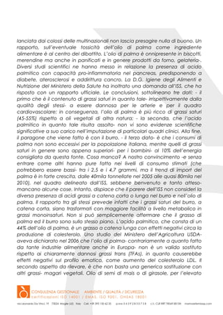 lanciata dai colossi delle multinazionali non lascia presagire nulla di buono. Un
rapporto, sull’eventuale tossicità dell’olio di palma come ingrediente
alimentare è al centro del dibattito. L’olio di palma è onnipresente in biscotti,
merendine ma anche in panificati e in genere prodotti da forno, gelateria-.
Diversi studi scientifici ne hanno messo in relazione la presenza di acido
palmitico con capacità pro-infiammatoria nel pancreas, predisponendo a
diabete, aterosclerosi e addirittura cancro. La D.G. Igiene degli Alimenti e
Nutrizione del Ministero della Salute ha inoltrato una domanda all’ISS, che ha
risposto con un rapporto ufficiale. Le conclusioni, sottolineano tre dati: - il
primo che è il contenuto di grassi saturi in quanto tale- irrispettivamente dalla
qualità degli stessi- a essere dannosa per le arterie e per il quadro
cardiovascolare; in conseguenza, l’olio di palma è più ricco di grassi saturi
(45-55%) rispetto a oli vegetali di altra natura; - la seconda, che l’acido
palmitico in quanto tale risulta assolto- non vi sono evidenze scientifiche
significative a suo carico nell’imputazione di particolari quadri clinici. Alla fine,
il paragone che viene fatto è con il burro. - il terzo dato- è che i consumi di
palma non sono eccessivi per la popolazione italiana, mentre quelli di grassi
saturi in genere sono appena superiori- per i bambini- al 10% dell’energia
consigliata da questa fonte. Cosa manca? A nostro convincimento -e senza
entrare come altri hanno pure fatto nei livelli di consumo stimati (che
potrebbero essere bassi- tra i 2,5 e i 4,7 grammi, ma il trend di import del
palma è in forte crescita, dalle 40mila tonnellate nel 2005 alle quasi 80mila nel
2010), nel quadro delineato dall’ISS, sebbene benvenuto e tanto atteso-
mancano alcune cose. Intanto, dispiace che il parere dell’ISS non consideri la
diversa presenza di acidi grassi a catena corta o lunga nel burro e nell’olio di
palma. Il rapporto tra gli stessi prevede infatti che i grassi saturi del burro, a
catena corta, siano trasformati con maggiore facilità a livello metabolico in
grassi monoinsaturi. Non si può semplicemente affermare che il grasso di
palma ed il burro sono sullo stesso piano. L’acido palmitico, che consta di un
44% dell’olio di palma, è un grasso a catena lunga con effetti negativi circa la
produzione di colesterolo. Uno studio del Ministero dell’Agricoltura USDA-
aveva dichiarato nel 2006 che l’olio di palma- contrariamente a quanto fatto
da tante industrie alimentare anche in Europa- non è un valido sostituto
rispetto ai chiaramente dannosi grassi trans (TFAs), in quanto causerebbe
effetti negativi sul profilo ematico, come aumento del colesterolo LDL. Il
secondo aspetto da rilevare, è che non basta una generica sostituzione con
altri grassi- magari vegetali. Olio di semi di mais o di girasole, per l’elevato
 