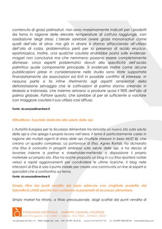 contenuto di grassi polinsaturi, non sono massimamente indicati per i prodotti
da forno in ragione delle elevate temperature di cottura raggiunge, con
ossidazione degli stessi. L’ideale sarebbe avere grassi monoinsaturi come
quelli dell’olio di oliva- ma già in diversi si stanno affacciando all’utilizzo
dell’olio di colza, problematico però per la presenza di acido erucico-
epatotossico. Inoltre, una qualche cautela andrebbe posta sulle evidenze-
magari non conclusive ma che nemmeno possono essere completamente
dismesse- circa aspetti problematici dovuti alla specificità dell’acido
palmitico quale componente principale. Si evidenzia inoltre come alcune
pubblicazioni prese in considerazione nello studio sono state supportate
finanziariamente da associazioni ed Enti in possibile conflitto di interesse. In
nessuna parte si fa infine riferimento agli aspetti ambientali della
deforestazione selvaggia che le coltivazioni di palma stanno creando in
Malesia e Indonesia, che insieme arrivano a produrre quasi il 90% dell’olio di
palma globale. Fattore questo, che sarebbe di per sé sufficiente a valutare
con maggiore cautela il suo utilizzo così diffuso.
Fonte: sicurezzaalimentare.it
#Efsa4Bees, il portale dedicato alla salute delle api
L’Autorità Europea per la Sicurezza Alimentare ha lanciato un nuovo sito sulla salute
delle api e che spiega il proprio lavoro nell’area. Il tema è particolarmente caldo in
ragione dei multipli agenti di stress delle api (multiple stressors in bees MUST B), che
creano un quadro complesso. La portavoce di Efsa, Agnes Rortais, ha dichiarato
che Efsa è conivolta in progetti ambiziosi sulla salute delle api, e ha deciso di
lavorare insieme a partner e stakeholder-mettendo a disposizione il proprio
materiale sul proprio sito. Efsa ha anche proposto un blog in cui Efsa riporterà notizie
veloci e rapidi aggiornamenti per condividere le ultime ricerche. Il blog nelle
intenzioni di Efsa è solo il punto iniziale per creare una community on line di esperti e
specialisti che si confrontino sul tema.
Fonte: sicurezzaalimentare.it
Simply ritira dai punti vendita del Lazio salsiccia con cinghiale prodotta dal
Salumificio LANZI perché non conforme ai parametri di sicurezza alimentare.
Simply market ha ritirato, a titolo precauzionale, dagli scaffali dai punti vendita di
 