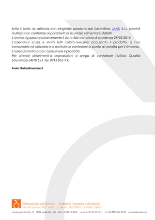 tutto il Lazio, la salsiccia con cinghiale prodotta dal Salumificio LANZI S.r.L. perché
risultata non conforme ai parametri di sicurezza alimentare stabiliti.
L’avviso riguarda esclusivamente il Lotto 365 con data di scadenza 28/03/2016.
L’azienda si scusa e invita tutti coloro avessero acquistato il prodotto, a non
consumarlo né utilizzarlo e a restituire le confezioni al punto di vendita per il rimborso.
L’azienda invita a non consumare il prodotto
Per ulteriori chiarimenti o segnalazioni si prega di contattare l’Ufficio Qualità
Salumificio LANZI S.r.l. Tel. 0743 816119.
Fonte: ilfattoalimentare.it
 