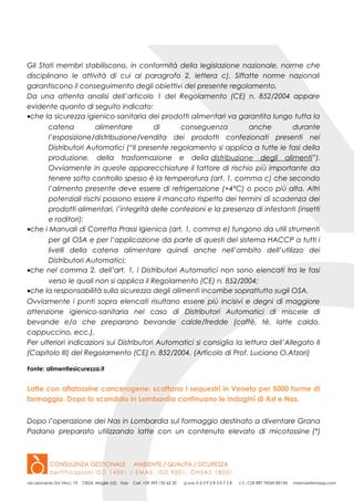 Gli Stati membri stabiliscono, in conformità della legislazione nazionale, norme che
disciplinano le attività di cui al paragrafo 2, lettera c). Siffatte norme nazionali
garantiscono il conseguimento degli obiettivi del presente regolamento.
Da una attenta analisi dell’articolo 1 del Regolamento (CE) n. 852/2004 appare
evidente quanto di seguito indicato:
•che la sicurezza igienico-sanitaria dei prodotti alimentari va garantita lungo tutta la
catena alimentare di conseguenza anche durante
l’esposizione/distribuzione/vendita dei prodotti confezionati presenti nei
Distributori Automatici (“Il presente regolamento si applica a tutte le fasi della
produzione, della trasformazione e della distribuzione degli alimenti”).
Ovviamente in queste apparecchiature il fattore di rischio più importante da
tenere sotto controllo spesso è la temperatura (art. 1, comma c) che secondo
l’alimento presente deve essere di refrigerazione (+4°C) o poco più alta. Altri
potenziali rischi possono essere il mancato rispetto dei termini di scadenza dei
prodotti alimentari, l’integrità delle confezioni e la presenza di infestanti (insetti
e roditori);
•che i Manuali di Corretta Prassi Igienica (art. 1, comma e) fungono da utili strumenti
per gli OSA e per l’applicazione da parte di questi del sistema HACCP a tutti i
livelli della catena alimentare quindi anche nell’ambito dell’utilizzo dei
Distributori Automatici;
•che nel comma 2, dell’art. 1, i Distributori Automatici non sono elencati tra le fasi
verso le quali non si applica il Regolamento (CE) n. 852/2004;
•che la responsabilità sulla sicurezza degli alimenti incombe soprattutto sugli OSA.
Ovviamente i punti sopra elencati risultano essere più incisivi e degni di maggiore
attenzione igienico-sanitaria nel caso di Distributori Automatici di miscele di
bevande e/o che preparano bevande calde/fredde (caffè, tè, latte caldo,
cappuccino, ecc.).
Per ulteriori indicazioni sui Distributori Automatici si consiglia la lettura dell’Allegato II
(Capitolo III) del Regolamento (CE) n. 852/2004. (Articolo di Prof. Luciano O.Atzori)
Fonte: alimentiesicurezza.it
Latte con aflatossine cancerogene: scattano i sequestri in Veneto per 5000 forme di
formaggio. Dopo lo scandalo in Lombardia continuano le indagini di Asl e Nas.
Dopo l’operazione dei Nas in Lombardia sul formaggio destinato a diventare Grana
Padano preparato utilizzando latte con un contenuto elevato di micotossine (*)
 