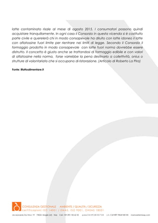 latte contaminato risale al mese di agosto 2015. I consumatori possono quindi
acquistare tranquillamente. In ogni caso il Consorzio in questa vicenda si è costituito
parte civile e querelerà chi in modo consapevole ha diluito con latte idoneo il latte
con aflatossine fuori limite per rientrare nei limiti di legge. Secondo il Consorzio il
formaggio prodotto in modo consapevole con latte fuori norma dovrebbe essere
distrutto. Il concetto è giusto anche se trattandosi di formaggio edibile e con valori
di aflatossine nella norma, forse varrebbe la pena destinarlo a collettività, onlus o
strutture di volontariato che si occupano di ristorazione. (Articolo di Roberto La Pira)
Fonte: ilfattoalimentare.it
 