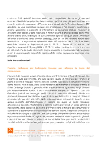 contro un 5,9% della UE. Insomma, nella corsa competitiva, abbassare gli standard
europei ai livelli dei propri potrebbe convenire agli USA, che già sperimentano una
crescita sostenuta, ma meno all’Europa, le cui esportazioni si fonderebbero – a TTIP
adottato- su una agricoltura sempre più omologata e “al ribasso”, perdendo le
proprie specificità e capacità di intercettare la domanda globale “evouta” di
crescenti strati sociali. L’agro-food vale in termini di giro d’affari qualcosa come mille
miliardi di Euro annui in Europa (di cui 422 miliardi agricoli, dei quali circa 170 venduti
tali quali al consumo senza ulteriori passaggi), pari al 15% del fatturato totale della
manifattura. Le esportazioni alimentari della UE contano per il 12,4% a livello
mondiale, mentre le importazioni per lo 11,1% a fronte di un valore pari
rispettivamente ad 8,5% per gli USA e 10,2%. Va infine considerato, come rimarcato
da più parti-che lo studio di impatto rimane soggetto a considerazioni di incertezza
e non è una fotografia dello stato assoluto della realtà- comprende insomma varie
limitazioni.
Fonte: sicurezzaalimentare.it
Pescato, risoluzione del Parlamento Europeo per rafforzare la tutela del
consumatore.
Il pesce è da qualche tempo al centro di crescenti fenomeni di frodi alimentari, con
inganni sia sulla provenienza, che sulle specie (quelle di minor pregio vendute al
posto di quelle di maggior valore), nonché su stato fisico (pesce congelato venduto
come fresco). Non a caso, nella stessa relazione del Parlamento europeo a firma di
Esther De Lange (votata a gennaio 2014), le specie ittiche figuravano tra gli alimenti
più frequentemente frodati. E ora il Parlamento europeo ci “riprova”: con una
risoluzione (quindi, un messaggio politico lanciato alle altre istituzioni) chiede una
stretta sul sistema di tracciabilità. In particolare, per i ristoratori e i negozi, al fine di
prevenire gli inganni in etichetta. Nella relazione viene evidenziato intanto un uso
spesso scorretto dell’etichettatura, in ragione del quale va posta maggiore
attenzione ai controlli. Il Parlamento si esprime inoltre a favore di un solido sistema di
tracciabilità, dallo sbarco al consumo, per mantenere la fiducia dei consumatori e
contribuire al sostentamento economico del settore. Inoltre, i deputati chiedono di
utilizzare le tecnologie a base del DNA bar-coding, che permettono in modo rapido
e poco costoso di risalire all’origine del pescato. Nella risoluzione approvata giovedì,
i deputati hanno chiesto un sistema di tracciabilità forte per tutti i prodotti ittici
venduti nei ristoranti e nei negozi europei, per prevenire casi di etichettatura non
 