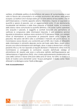 veritiera. Un'affidabile politica di etichettatura del pesce UE aumenterebbe a sua
volta la fiducia dei consumatori e lo sviluppo economico del settore della pesca
europeo. La realtà è che in Europa esiste già un forte sistema di tracciabilità, che sin
dall’imbarcazione, e tramite apposito sistema informativo, impone di segnalare la
quantità e specie di pescato, con un aggiornamento entro 12 ore direttamente
visualizzabile dal Ministero e dalle forze preposte ai controlli. Inoltre, al momento
dello sbarco viene comunicata la quantità definitiva, così come il primo operatore
che acquista il pescato, è soggetto a controlli incrociati che permettono di
verificare la congruenza delle informazioni rilasciate. Il vero problema semmai
riguarda la ristorazione, laddove viene venduto il 57 % del pesce totale- con obblighi
minori di informazione ai consumatori (e pressoché assenti circa l’origine del
pescato). Nel piano del 2015 volto a controllare il mercato del pesce bianco, la
Commissione aveva rilevato una conformità pari al 94%. Ma il livello di affidabilità
delle informazioni in etichetta dipende anche dal livello della filiera. Anello critico
ancora una volta la ristorazione ed il dettaglio, dove, in base a diverse fonti, circa un
prodotto ittico su tre non risponde ai requisiti dichiarati. Il Parlamento infine invita la
Commissione a correggere la confusione causata dall'attuale obbligo di
etichettatura UE, basata sulle zone e sotto-zone definite dall'Organizzazione per
l'alimentazione e l'agricoltura (FAO), che si rivela particolarmente problematica nel
caso delle catture in talune sotto-zone della zona 27 dove, tra l'altro, la Galizia e il
Golfo di Cadice sono etichettati come "Acque portoghesi", il Galles come "Mare
d'Irlanda" e la Bretagna come "Golfo di Biscaglia.
Fonte: sicurezzaalimentare.it
 