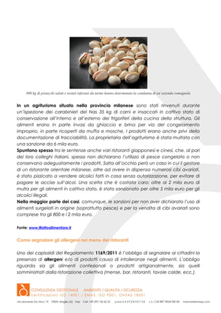 800 kg di pistacchi salati e tostati infestati da tarme hanno determinato la condanna di un’azienda romagnola
In un agriturismo situato nella provincia milanese sono stati rinvenuti durante
un’ispezione dei carabinieri del Nas 35 kg di carni e insaccati in cattivo stato di
conservazione all’interno e all’esterno dei frigoriferi della cucina della struttura. Gli
alimenti erano in parte invasi da ghiaccio e brina per via del congelamento
improprio, in parte ricoperti da muffa e mosche. I prodotti erano anche privi della
documentazione di tracciabilità. La proprietaria dell’agriturismo è stata multata con
una sanzione da 6 mila euro.
Spuntano spesso tra le sentenze anche vari ristoranti giapponesi e cinesi, che, al pari
dei loro colleghi italiani, spesso non dichiarano l’utilizzo di pesce congelato o non
conservano adeguatamente i prodotti. Salta all’occhio però un caso in cui il gestore
di un ristorante orientale milanese, oltre ad avere in dispensa numerosi cibi avariati,
è stato pizzicato a vendere alcolici fatti in casa senza autorizzazione, per evitare di
pagare le accise sull’alcol. Una scelta che è costata caro: oltre ai 2 mila euro di
multa per gli alimenti in cattivo stato, è stato sanzionato per oltre 5 mila euro per gli
alcolici illegali.
Nella maggior parte dei casi, comunque, le sanzioni per non aver dichiarato l’uso di
alimenti surgelati in origine (soprattutto pesce) e per la vendita di cibi avariati sono
comprese tra gli 800 e i 2 mila euro.
Fonte: www.ilfattoalimentare.it
Come segnalare gli allergeni nei menu dei ristoranti
Uno dei capisaldi del Regolamento 1169/2011 è l’obbligo di segnalare ai cittadini la
presenza di allergeni e/o di prodotti causa di intolleranze negli alimenti. L’obbligo
riguarda sia gli alimenti confezionali o prodotti artigianalmente, sia quelli
somministrati dalla ristorazione collettiva (mense, bar, ristoranti, tavole calde, ecc.).
 