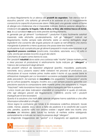 Lo stesso Regolamento fa un elenco dei prodotti da segnalare. Tale elenco non è
esaustivo perché cita soltanto gli alimenti e le sostanze di cui è maggiormente
conosciuta la capacità di provocare danni. Esiste però una grande varietà di forme
di allergie e/o intolleranze che è impossibile indicare. Esistono persone allergiche o
intolleranti alle pesche, le fragole, l’olio di oliva, le fave, alle minime tracce di nichel,
ecc. le cui condizioni non sono state previste dal Regolamento.
In generale per gli alimenti “confezionati” i produttori si sono facilmente adattati
inserendo nelle etichette, prudenzialmente, tutti gli “allergeni” indicati nel
Regolamento. Inoltre, sempre nelle etichette, esiste un elenco dettagliato degli
ingredienti che consente alle singole persone di capire se nell’alimento che stanno
mangiando è presente o meno qualcosa che possa dare loro fastidio.
La situazione è più complicata per gli alimenti preparati in modo estemporaneo e gli
ingredienti possono cambiare (pasticcerie, macellerie, salumerie, ecc.) di volta in
volta, anche per andare incontro ai gusti dei clienti.
Cerchiamo di capire come stanno le cose.
Per i prodotti industriali dove esiste una costanza nelle “ricette” (stesse materie prime
e stessi processi di produzione) è relativamente facile indicare gli “allergeni” e
l’elenco dei componenti degli alimenti.
Nei prodotti ottenuti da laboratori artigianali (panifici, macellerie, pasticcerie,
norcinerie, ecc.) possono esserci delle variazioni nei processi di produzione con
introduzione di nuove materie prime; inoltre esiste il rischio di non lavare bene le
attrezzature impiegate per cui lavorazioni successive potrebbe essere contaminate
dalle precedenti. Ad esempio le macellerie che preparano “composizioni” pronte
per la cottura (polpette, lasagne, involtini, ecc.) non sempre possono garantire con
precisione assoluta la composizione delle materie prime che adoperano e, magari,
“trascinarsi” nella lavorazione tracce della farina impiegata per fare le polpette.
L’unico modo per dare indicazioni attendibili ai consumatori è quello di indicare,
oltre agli allergeni previsti dal Regolamento 1169/2012, anche tutti i prodotti
impiegati per le loro lavorazioni.
Questa è la soluzione che molti delle aziende artigiane hanno adottato e che offre
informazioni attendibili ai cittadini.
Dove regna la confusione più totale è la ristorazione collettiva (ristoranti, tavole
calde, mense, pizzerie, ecc.) dove a farla da padrone è la creatività dei cuochi
che, peraltro, qualche volta non amano svelare i segreti delle loro ricette. Una
circolare del Ministero della Salute ha tentato di mettere ordine obbligando
sostanzialmente a indicare nei menù la presenza degli “allergeni”.
La stragrande maggioranza dei “gestori” si è impegnata ad applicare quanto
 