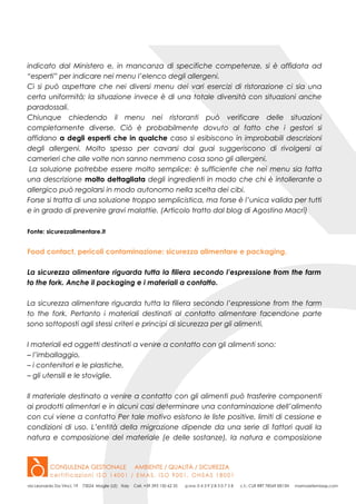 indicato dal Ministero e, in mancanza di specifiche competenze, si è affidata ad
“esperti” per indicare nei menu l’elenco degli allergeni.
Ci si può aspettare che nei diversi menu dei vari esercizi di ristorazione ci sia una
certa uniformità; la situazione invece è di una totale diversità con situazioni anche
paradossali.
Chiunque chiedendo il menu nei ristoranti può verificare delle situazioni
completamente diverse. Ciò è probabilmente dovuto al fatto che i gestori si
affidano a degli esperti che in qualche caso si esibiscono in improbabili descrizioni
degli allergeni. Molto spesso per cavarsi dai guai suggeriscono di rivolgersi ai
camerieri che alle volte non sanno nemmeno cosa sono gli allergeni.
La soluzione potrebbe essere molto semplice: è sufficiente che nei menu sia fatta
una descrizione molto dettagliata degli ingredienti in modo che chi è intollerante o
allergico può regolarsi in modo autonomo nella scelta dei cibi.
Forse si tratta di una soluzione troppo semplicistica, ma forse è l’unica valida per tutti
e in grado di prevenire gravi malattie. (Articolo tratto dal blog di Agostino Macrì)
Fonte: sicurezzalimentare.it
Food contact, pericoli contaminazione: sicurezza alimentare e packaging.
La sicurezza alimentare riguarda tutta la filiera secondo l’espressione from the farm
to the fork. Anche il packaging e i materiali a contatto.
La sicurezza alimentare riguarda tutta la filiera secondo l’espressione from the farm
to the fork. Pertanto i materiali destinati al contatto alimentare facendone parte
sono sottoposti agli stessi criteri e principi di sicurezza per gli alimenti.
I materiali ed oggetti destinati a venire a contatto con gli alimenti sono:
– l’imballaggio,
– i contenitori e le plastiche,
– gli utensili e le stoviglie.
Il materiale destinato a venire a contatto con gli alimenti può trasferire componenti
ai prodotti alimentari e in alcuni casi determinare una contaminazione dell’alimento
con cui viene a contatto Per tale motivo esistono le liste positive, limiti di cessione e
condizioni di uso. L’entità della migrazione dipende da una serie di fattori quali la
natura e composizione del materiale (e delle sostanze), la natura e composizione
 