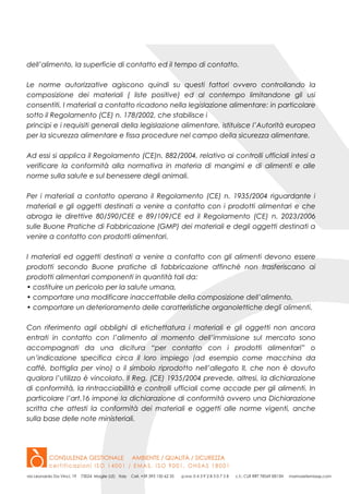 dell’alimento, la superficie di contatto ed il tempo di contatto.
Le norme autorizzative agiscono quindi su questi fattori ovvero controllando la
composizione dei materiali ( liste positive) ed al contempo limitandone gli usi
consentiti. I materiali a contatto ricadono nella legislazione alimentare: in particolare
sotto il Regolamento (CE) n. 178/2002, che stabilisce i
principi e i requisiti generali della legislazione alimentare, istituisce l’Autorità europea
per la sicurezza alimentare e fissa procedure nel campo della sicurezza alimentare.
Ad essi si applica il Regolamento (CE)n. 882/2004, relativo ai controlli ufficiali intesi a
verificare la conformità alla normativa in materia di mangimi e di alimenti e alle
norme sulla salute e sul benessere degli animali.
Per i materiali a contatto operano il Regolamento (CE) n. 1935/2004 riguardante i
materiali e gli oggetti destinati a venire a contatto con i prodotti alimentari e che
abroga le direttive 80/590/CEE e 89/109/CE ed il Regolamento (CE) n. 2023/2006
sulle Buone Pratiche di Fabbricazione (GMP) dei materiali e degli oggetti destinati a
venire a contatto con prodotti alimentari.
I materiali ed oggetti destinati a venire a contatto con gli alimenti devono essere
prodotti secondo Buone pratiche di fabbricazione affinchè non trasferiscano ai
prodotti alimentari componenti in quantità tali da:
• costituire un pericolo per la salute umana,
• comportare una modificare inaccettabile della composizione dell’alimento,
• comportare un deterioramento delle caratteristiche organolettiche degli alimenti.
Con riferimento agli obblighi di etichettatura i materiali e gli oggetti non ancora
entrati in contatto con l’alimento al momento dell’immissione sul mercato sono
accompagnati da una dicitura “per contatto con i prodotti alimentari” o
un’indicazione specifica circa il loro impiego (ad esempio come macchina da
caffè, bottiglia per vino) o il simbolo riprodotto nell’allegato II, che non è dovuto
qualora l’utilizzo è vincolato. Il Reg. (CE) 1935/2004 prevede, altresi, la dichiarazione
di conformità, la rintracciabilità e controlli ufficiali come accade per gli alimenti. In
particolare l’art.16 impone la dichiarazione di conformità ovvero una Dichiarazione
scritta che attesti la conformità dei materiali e oggetti alle norme vigenti, anche
sulla base delle note ministeriali.
 