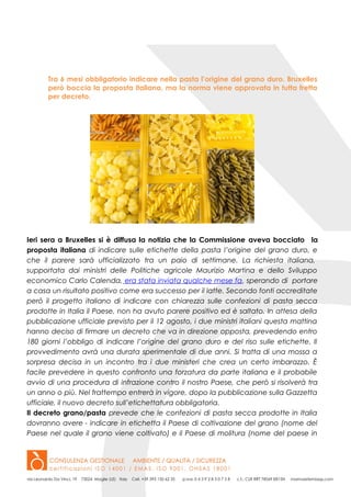 Tra 6 mesi obbligatorio indicare nella pasta l’origine del grano duro. Bruxelles
però boccia la proposta italiana, ma la norma viene approvata in tutta fretta
per decreto.
Ieri sera a Bruxelles si è diffusa la notizia che la Commissione aveva bocciato la
proposta italiana di indicare sulle etichette della pasta l’origine del grano duro, e
che il parere sarà ufficializzato tra un paio di settimane. La richiesta italiana,
supportata dai ministri delle Politiche agricole Maurizio Martina e dello Sviluppo
economico Carlo Calenda, era stata inviata qualche mese fa, sperando di portare
a casa un risultato positivo come era successo per il latte. Secondo fonti accreditate
però il progetto italiano di indicare con chiarezza sulle confezioni di pasta secca
prodotte in Italia il Paese, non ha avuto parere positivo ed è saltato. In attesa della
pubblicazione ufficiale previsto per il 12 agosto, i due ministri italiani questa mattina
hanno deciso di firmare un decreto che va in direzione opposta, prevedendo entro
180 giorni l’obbligo di indicare l’origine del grano duro e del riso sulle etichette. Il
provvedimento avrà una durata sperimentale di due anni. Si tratta di una mossa a
sorpresa decisa in un incontro tra i due ministeri che crea un certo imbarazzo. È
facile prevedere in questo confronto una forzatura da parte italiana e il probabile
avvio di una procedura di infrazione contro il nostro Paese, che però si risolverà tra
un anno o più. Nel frattempo entrerà in vigore, dopo la pubblicazione sulla Gazzetta
ufficiale, il nuovo decreto sull’etichettatura obbligatoria.
Il decreto grano/pasta prevede che le confezioni di pasta secca prodotte in Italia
dovranno avere - indicare in etichetta il Paese di coltivazione del grano (nome del
Paese nel quale il grano viene coltivato) e il Paese di molitura (nome del paese in
 