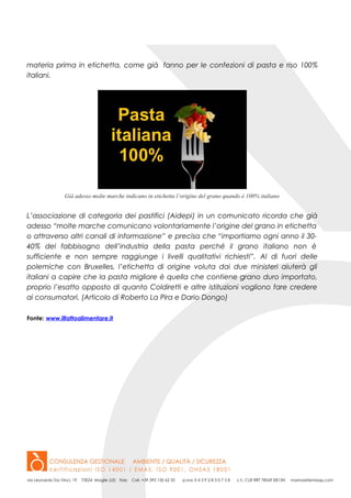 materia prima in etichetta, come già fanno per le confezioni di pasta e riso 100%
italiani.
Già adesso molte marche indicano in etichetta l’origine del grano quando è 100% italiano
L’associazione di categoria dei pastifici (Aidepi) in un comunicato ricorda che già
adesso “molte marche comunicano volontariamente l’origine del grano in etichetta
o attraverso altri canali di informazione” e precisa che “importiamo ogni anno il 30-
40% del fabbisogno dell’industria della pasta perché il grano italiano non è
sufficiente e non sempre raggiunge i livelli qualitativi richiesti”. Al di fuori delle
polemiche con Bruxelles, l’etichetta di origine voluta dai due ministeri aiuterà gli
italiani a capire che la pasta migliore è quella che contiene grano duro importato,
proprio l’esatto opposto di quanto Coldiretti e altre istituzioni vogliono fare credere
ai consumatori. (Articolo di Roberto La Pira e Dario Dongo)
Fonte: www.ilfattoalimentare.it
 