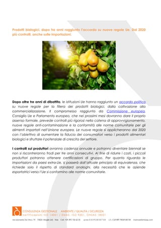 Prodotti biologici, dopo tre anni raggiunto l’accordo su nuove regole Ue. Dal 2020
più controlli, anche sulle importazioni.
Dopo oltre tre anni di dibattito, le istituzioni Ue hanno raggiunto un accordo politico
su nuove regole per la filiera dei prodotti biologici, dalla coltivazione alla
commercializzazione. Il compromesso raggiunto da Commissione europea,
Consiglio Ue e Parlamento europeo, che nei prossimi mesi dovranno dare il proprio
assenso formale, prevede controlli più rigorosi nella catena di approvvigionamento,
nuove regole anti-contaminazione e la conformità alle norme comunitarie per gli
alimenti importati nell’Unione europea. Le nuove regole si applicheranno dal 2020
con l’obiettivo di aumentare la fiducia dei consumatori verso i prodotti alimentari
biologici e sfruttare il potenziale di crescita del settore.
I controlli sui produttori avranno cadenza annuale e potranno diventare biennali se
non si riscontreranno frodi per tre anni consecutivi. Al fine di ridurre i costi, i piccoli
produttori potranno ottenere certificazioni di gruppo. Per quanto riguarda le
importazioni da paesi extra-Ue, si passerà dall’attuale principio di equivalenza, che
richiede solo il rispetto di standard analoghi, alla necessità che le aziende
esportatrici verso l’Ue si conformino alle norme comunitarie.
 