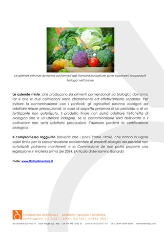 Le aziende extra-Ue dovranno conformarsi agli standard europei per poter esportare i loro prodotti
biologici nell’Unione
Le aziende miste, che producono sia alimenti convenzionali sia biologici, dovranno
far sì che le due coltivazioni siano chiaramente ed effettivamente separate. Per
evitare la contaminazione con i pesticidi, gli agricoltori saranno obbligati ad
adottare misure precauzionali. In caso di sospetta presenza di un pesticida o di un
fertilizzante non autorizzato, il prodotto finale non potrà adottare l’etichetta di
biologico fino a un’ulteriore indagine. Se la contaminazione sarà deliberata o il
coltivatore non avrà adottato precauzioni, l’azienda perderà la certificazione
biologica.
Il compromesso raggiunto prevede che i paesi come l’Italia, che hanno in vigore
valori limite per la contaminazione accidentale di prodotti biologici da pesticidi non
autorizzati, potranno mantenerli, e la Commissione Ue non potrà proporre una
legislazione in materia prima del 2024. (Articolo di Beniamino Bonardi)
Fonte: www.ilfattoalimentare.it
 