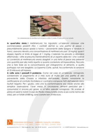 La contaminazione da metilmercurio di pesce a fette è costata 10 mila euro a un’azienda
In quest’altra storia, il metilmercurio ha inguaiato un’azienda milanese che
commercializza prodotti ittici. I controlli dell’Asl su una partita di pesce –
presumibilmente pesce spada o tonno – proveniente dalla Spagna e venduto in
tranci, avevano rilevato una concentrazione di metilmercurio pari 1,8 mg/kg, quasi il
doppio rispetto al limite di legge di 1 mg/kg. L’azienda ha provato a difendersi
affermando – oltre al presunto fraintendimento di un esperto della Asl – che i calcoli
sul contenuto di metilmercurio erano sbagliati: in una fetta di pesce era presente
una quantità pari alla metà rispetto a quanto contestato all’imprenditore. Peccato
che a fare fede sia la concentrazione per chilogrammo di alimento, e quella
purtroppo non era sbagliata. La Suprema Corte, quindi, ha confermato la sanzione
di 10 mila euro all’impresa.
A volte sono i parassiti il problema. Come nel caso di un’azienda romagnola,
condannata al pagamento di 5 mila euro di multa per una partita di alici
proveniente dalla Croazia e infestata dall’Anisakis. Questo nonostante la
certificazione di controllo frontaliera e i controlli a campione fatti dall’azienda siano
risultati negativi. Per i giudici, visto che la contaminazione era visibile anche alla
semplice osservazione, l’aver messo in circolazione alimenti pericolosi per i
consumatori è ancora più grave. A un’altra azienda romagnola 136 scatole di
pistacchi salati e tostati invase da Plodia interpunctella (nota ai più come tarma del
cibo), per un totale di 800 kg, sono costate ben 3 mila euro.
 