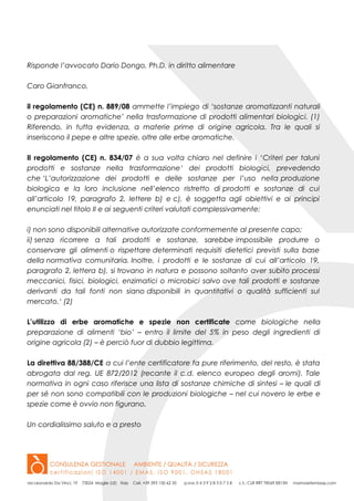 Risponde l’avvocato Dario Dongo, Ph.D. in diritto alimentare
Caro Gianfranco,
il regolamento (CE) n. 889/08 ammette l’impiego di ‘sostanze aromatizzanti naturali
o preparazioni aromatiche’ nella trasformazione di prodotti alimentari biologici. (1)
Riferendo, in tutta evidenza, a materie prime di origine agricola. Tra le quali si
inseriscono il pepe e altre spezie, oltre alle erbe aromatiche.
Il regolamento (CE) n. 834/07 è a sua volta chiaro nel definire i ‘Criteri per taluni
prodotti e sostanze nella trasformazione‘ dei prodotti biologici, prevedendo
che ‘L’autorizzazione dei prodotti e delle sostanze per l’uso nella produzione
biologica e la loro inclusione nell’elenco ristretto di prodotti e sostanze di cui
all’articolo 19, paragrafo 2, lettere b) e c), è soggetta agli obiettivi e ai principi
enunciati nel titolo II e ai seguenti criteri valutati complessivamente:
i) non sono disponibili alternative autorizzate conformemente al presente capo;
ii) senza ricorrere a tali prodotti e sostanze, sarebbe impossibile produrre o
conservare gli alimenti o rispettare determinati requisiti dietetici previsti sulla base
della normativa comunitaria. Inoltre, i prodotti e le sostanze di cui all’articolo 19,
paragrafo 2, lettera b), si trovano in natura e possono soltanto aver subito processi
meccanici, fisici, biologici, enzimatici o microbici salvo ove tali prodotti e sostanze
derivanti da tali fonti non siano disponibili in quantitativi o qualità sufficienti sul
mercato.‘ (2)
L’utilizzo di erbe aromatiche e spezie non certificate come biologiche nella
preparazione di alimenti ‘bio’ – entro il limite del 5% in peso degli ingredienti di
origine agricola (2) – è perciò fuor di dubbio legittima.
La direttiva 88/388/CE a cui l’ente certificatore fa pure riferimento, del resto, è stata
abrogata dal reg. UE 872/2012 (recante il c.d. elenco europeo degli aromi). Tale
normativa in ogni caso riferisce una lista di sostanze chimiche di sintesi – le quali di
per sé non sono compatibili con le produzioni biologiche – nel cui novero le erbe e
spezie come è ovvio non figurano.
Un cordialissimo saluto e a presto
 