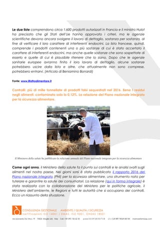 Le due liste comprendono circa 1.600 prodotti autorizzati in Francia e il ministro Hulot
ha precisato che gli Stati dell’Ue hanno approvato i criteri, ma le agenzie
scientifiche devono ancora svolgere il lavoro di dettaglio, sostanza per sostanza, al
fine di verificare il loro carattere di interferenti endocrini. La lista francese, quindi,
comprende i prodotti contenenti una o più sostanze di cui è stato accertato il
carattere di interferenti endocrini, ma anche quelle sostanze che sono sospettate di
esserlo e quelle di cui è plausibile ritenere che lo siano. Dopo che le agenzie
sanitarie europee avranno finito il loro lavoro di dettaglio, alcune sostanze
potrebbero uscire dalla lista e altre, che attualmente non sono comprese,
potrebbero entrarvi. (Articolo di Beniamino Bonardi)
Fonte: www.ilfattoalimentare.it
Controlli: più di mille tonnellate di prodotti falsi sequestrati nel 2016. Bene I residui
negli alimenti: contaminato solo lo 0,12%. La relazione del Piano nazionale integrato
per la sicurezza alimentare.
Il Ministero della salute ha pubblicato la relazione annuale del Piano nazionale integrato per la sicurezza alimentare
Come ogni anno, il Ministero della salute fa il punto sui controlli e le analisi svolti sugli
alimenti nel nostro paese. Nei giorni sorsi è stato pubblicato il rapporto 2016 del
Piano nazionale integrato (PNI) per la sicurezza alimentare, uno strumento nato per
tutelare e garantire la salute dei consumatori. La relazione (qui in forma integrale) è
stata realizzata con la collaborazione del Ministero per le politiche agricole, il
Ministero dell’ambiente, le Regioni e tutti le autorità che si occupano dei controlli.
Ecco un riassunto della situazione.
 