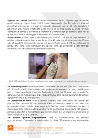 Il grosso dei controlli lo effettuano le Asl, attraverso i Servizi di igiene degli alimenti e
quelli veterinari, che in tutto il 2016 hanno ispezionato oltre 275 mila tra impianti
produttivi, attrezzature e mezzi di trasporto rilevando più di 54 mila infrazioni. I
laboratori, poi, hanno effettuato poco meno di 99 mila analisi su quasi 40 mila
campioni di alimenti, bevande e materiali a contatto con gli alimenti: solo 931 di
questi sono risultati fuori legge, meno dello 0,25% del totale.
Buone notizie anche dalle analisi mirate per la ricerca di residui negli alimenti di
origine animale e nel miele: le analisi su oltre 41 mila campioni hanno identificato
solo 49 prodotti contaminati, pari a una percentuale dello 0,12%. Le categorie di
residui che sono stati individuati più spesso sono gli antibiotici e altri farmaci
veterinari, con 18 campioni contaminati ciascuna.
Solo lo 0,12% degli alimenti di origine animale contengono residui contaminanti, come antibiotici e farmaci veterinari
Per quanto riguarda i controlli svolti dai Carabinieri del Nas, nel 2016 sono state svolte
più di 33 mila ispezioni nell’ambito della sicurezza alimentare, che hanno individuato
ben 11 mila irregolarità. Il nucleo Repressione frodi del Ministero per le politiche
agricole, invece, ha svolto più di 21 mila controlli su oltre 12 mila operatori del settore
agroalimentare e 30 mila prodotti.
Le Capitanerie di Porto, invece, hanno scoperto ben 2600 illeciti nel settore dei
prodotti ittici, su oltre 25 mila controlli effettuati nell’arco dello scorso anno. Per
quanto riguarda la tutela della salute e le frodi a danno dell’Unione europea, il
Corpo Forestale nel corso dei suoi oltre 9 mila controlli ha denunciato 165 persone
per reati accertati e ha notificato più di mille illeciti, per un importo complessivo di
oltre 3 milioni di euro di sanzioni.
Per quanto riguarda l’agropirateria, cioè la contraffazione dei prodotti
agroalimentari, i Carabinieri hanno ispezionato più di 700 aziende e sequestrato oltre
 